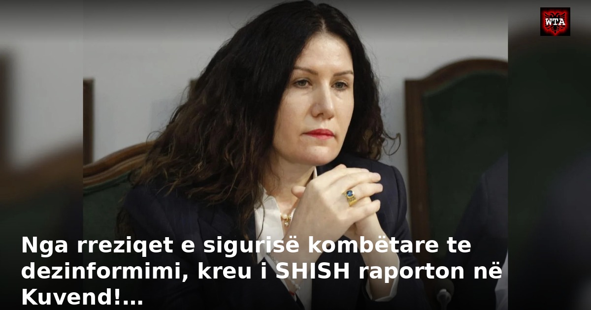 Nga rreziqet e sigurisë kombëtare te dezinformimi, kreu i SHISH raporton në Kuvend!…