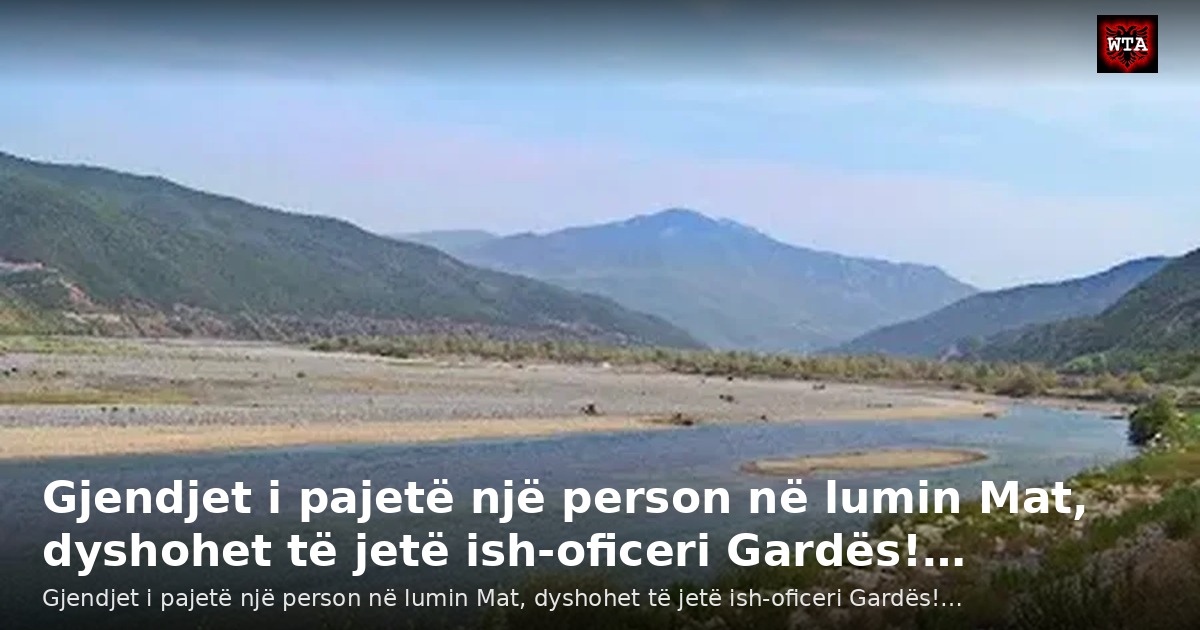 Gjendjet i pajetë një person në lumin Mat, dyshohet të jetë ish-oficeri Gardës!…