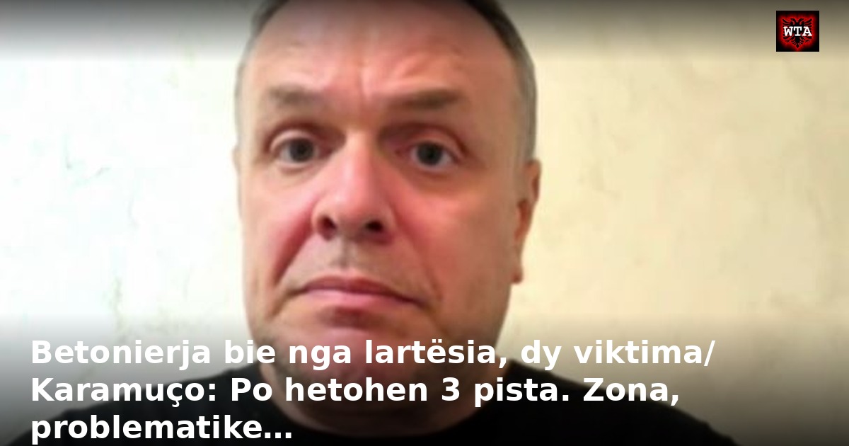 Betonierja bie nga lartësia, dy viktima/ Karamuço: Po hetohen 3 pista. Zona, problematike…