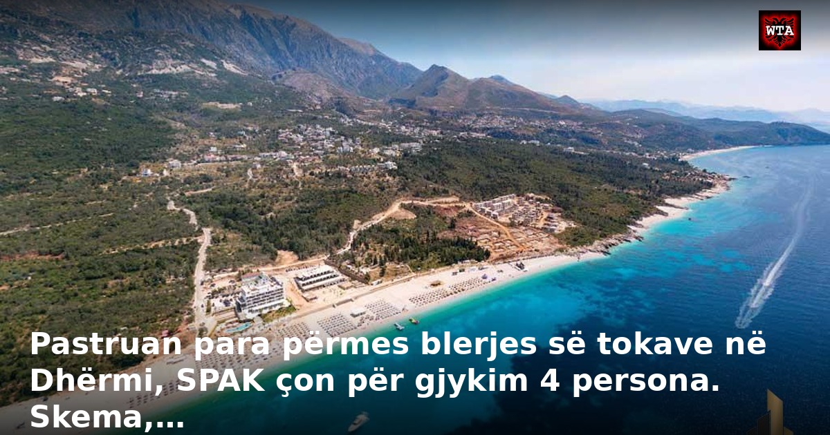 Pastruan para përmes blerjes së tokave në Dhërmi, SPAK çon për gjykim 4 persona. Skema,…