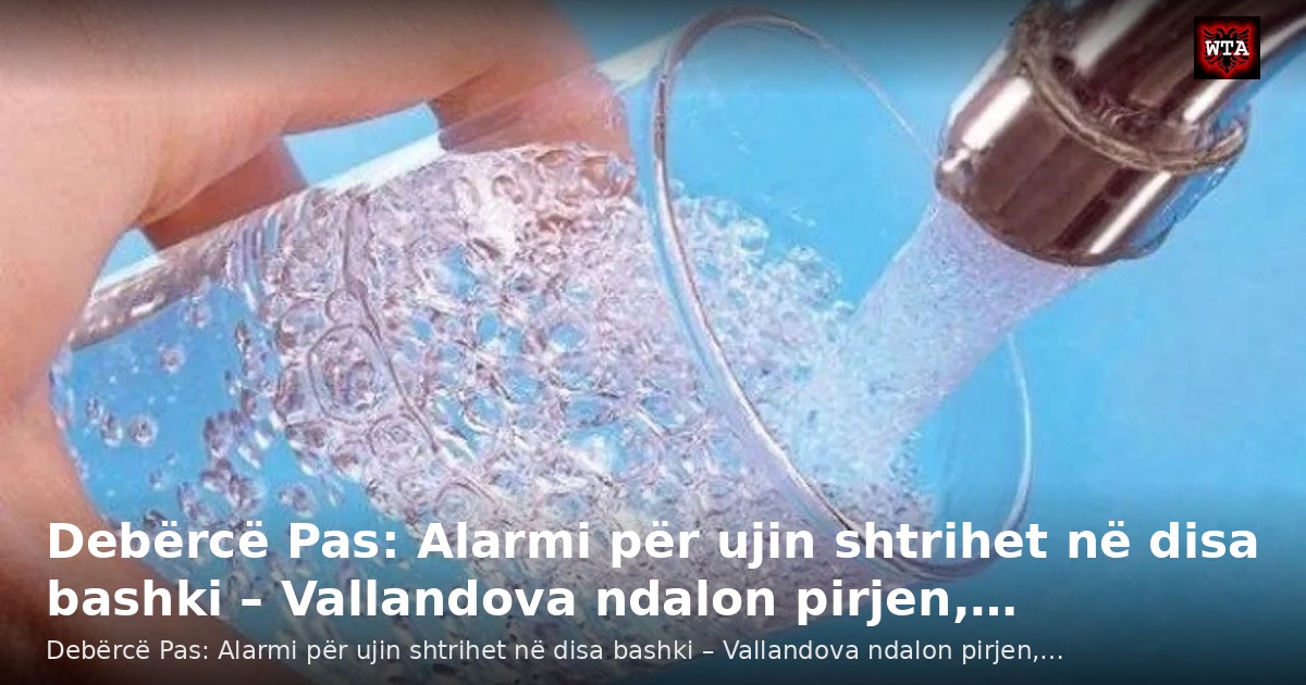 Debërcë Pas: Alarmi për ujin shtrihet në disa bashki – Vallandova ndalon pirjen,…